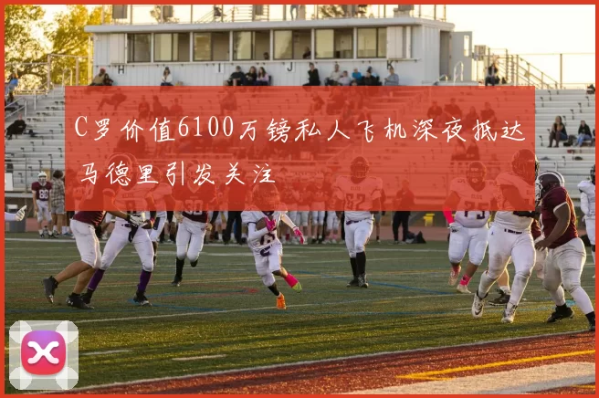 C罗价值6100万镑私人飞机深夜抵达马德里引发关注