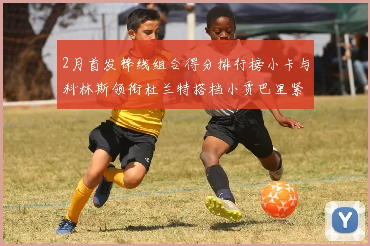 2月首发锋线组合得分排行榜小卡与科林斯领衔杜兰特搭档小贾巴里紧随其后