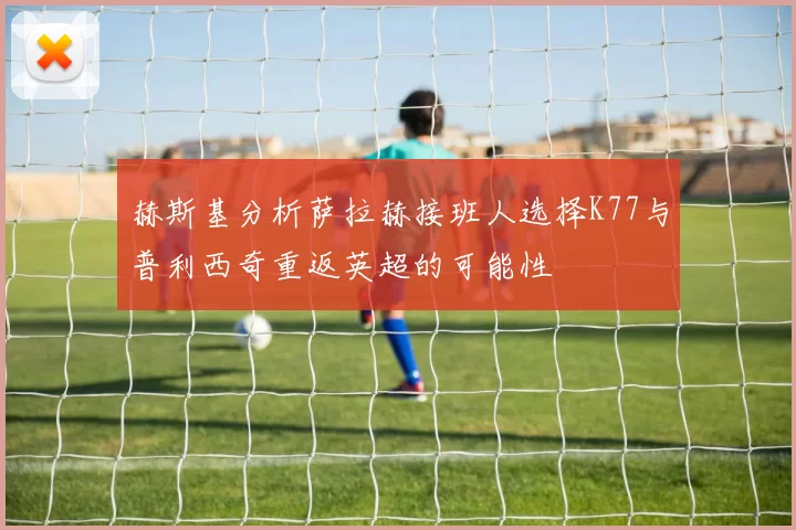 赫斯基分析萨拉赫接班人选择K77与普利西奇重返英超的可能性