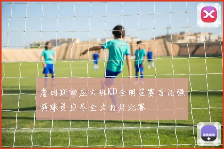 詹姆斯回应文班KD全明星赛言论强调球员应尽全力打好比赛