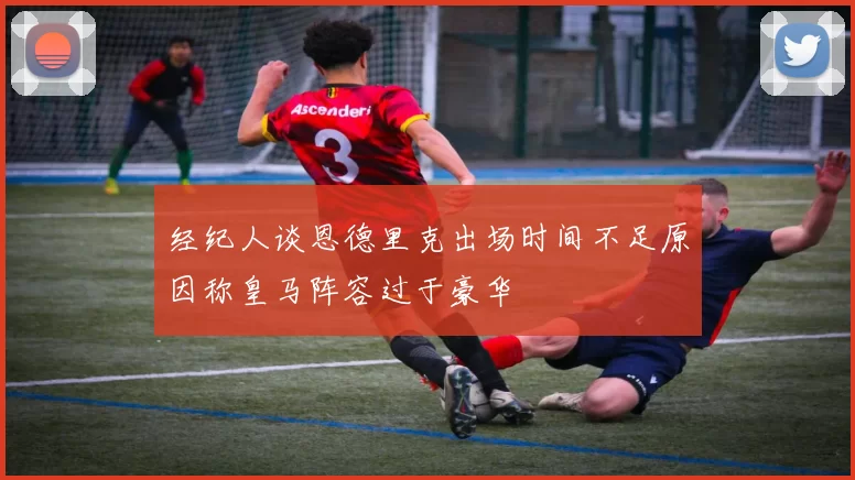 经纪人谈恩德里克出场时间不足原因称皇马阵容过于豪华