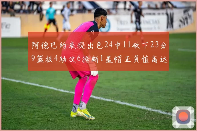 阿德巴约表现出色24中11砍下23分9篮板4助攻6抢断1盖帽正负值高达22