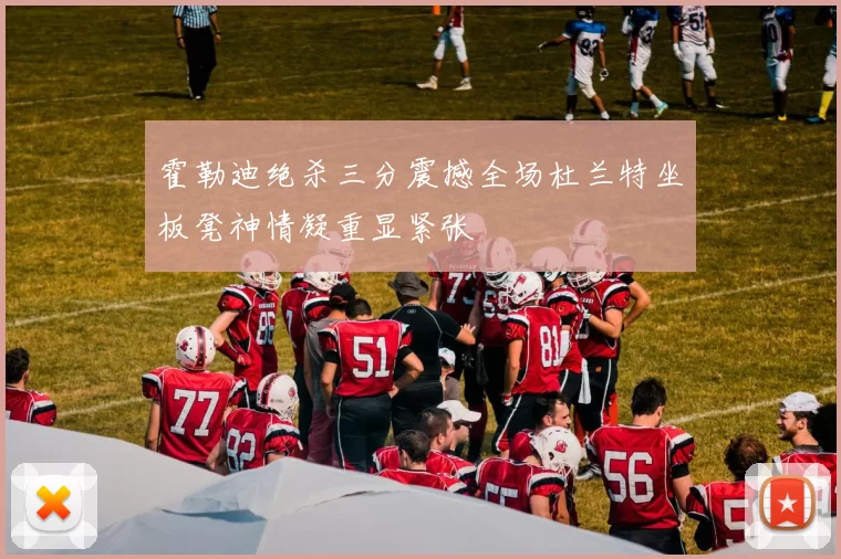 霍勒迪绝杀三分震撼全场杜兰特坐板凳神情凝重显紧张