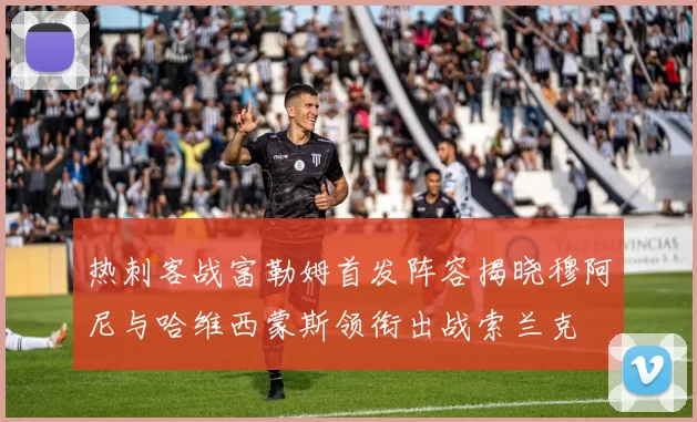 热刺客战富勒姆首发阵容揭晓穆阿尼与哈维西蒙斯领衔出战索兰克