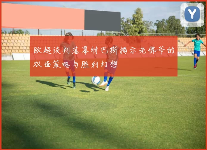 欧超谈判落幕特巴斯揭示老佛爷的双面策略与胜利幻想