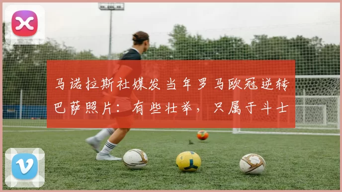 马诺拉斯社媒发当年罗马欧冠逆转巴萨照片：有些壮举，只属于斗士