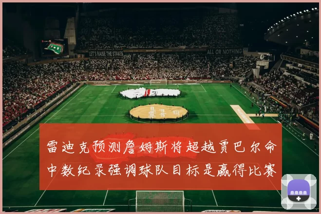 雷迪克预测詹姆斯将超越贾巴尔命中数纪录强调球队目标是赢得比赛