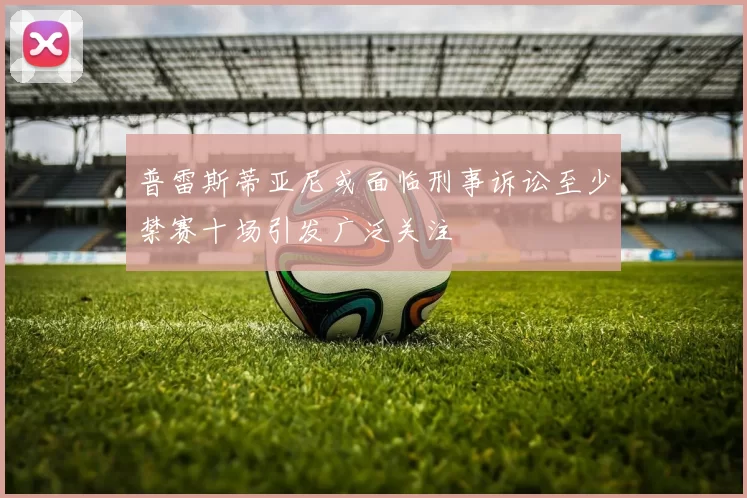 普雷斯蒂亚尼或面临刑事诉讼至少禁赛十场引发广泛关注