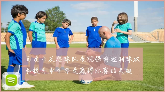 乌度卡反思球队表现强调控制球权和提升命中率是赢得比赛的关键