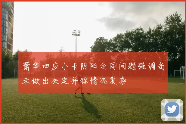 萧华回应小卡阴阳合同问题强调尚未做出决定并称情况复杂