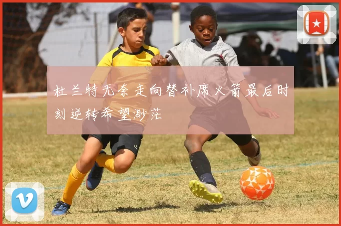 杜兰特无奈走向替补席火箭最后时刻逆转希望渺茫