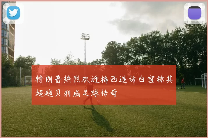 特朗普热烈欢迎梅西造访白宫称其超越贝利成足球传奇