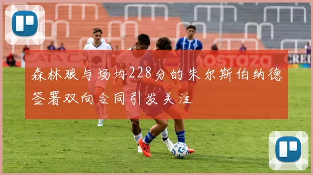 森林狼与场均228分的朱尔斯伯纳德签署双向合同引发关注