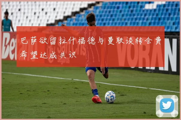 巴萨欲留拉什福德与曼联谈转会费希望达成共识
