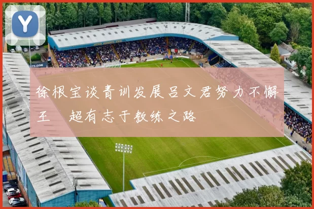 徐根宝谈青训发展吕文君努力不懈王燊超有志于教练之路