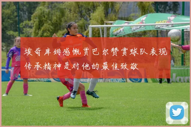 埃奇库姆感慨贾巴尔赞赏球队表现传承精神是对他的最佳致敬