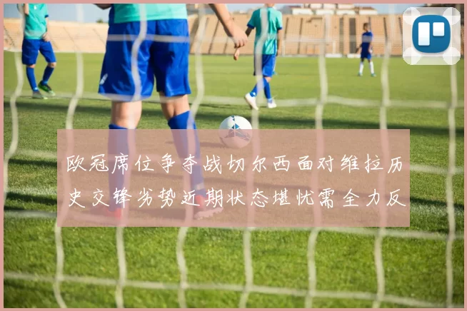 欧冠席位争夺战切尔西面对维拉历史交锋劣势近期状态堪忧需全力反弹