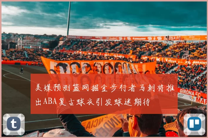 美媒预测篮网掘金步行者马刺将推出ABA复古球衣引发球迷期待