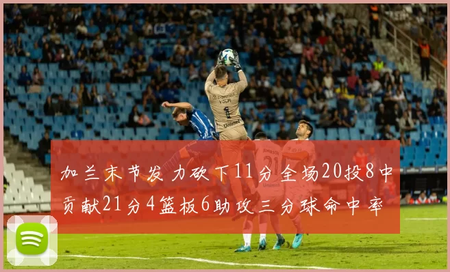加兰末节发力砍下11分全场20投8中贡献21分4篮板6助攻三分球命中率高达375