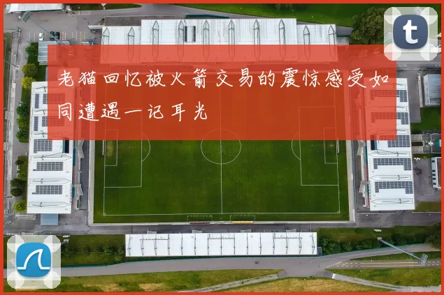 老猫回忆被火箭交易的震惊感受如同遭遇一记耳光