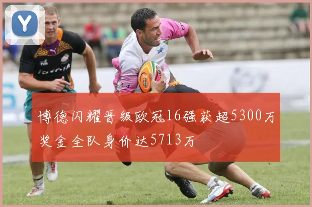 博德闪耀晋级欧冠16强获超5300万奖金全队身价达5713万