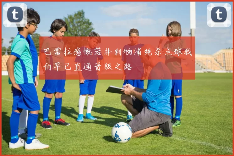 巴雷拉感慨若非利物浦绝杀点球我们早已直通晋级之路