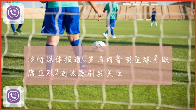 沙特媒体报道C罗马内等明星球员缺席亚冠2淘汰赛引发关注