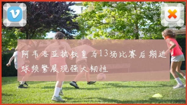阿韦洛亚执教皇马13场比赛后期进球频繁展现强大韧性