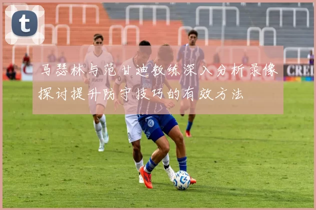 马瑟林与范甘迪教练深入分析录像探讨提升防守技巧的有效方法